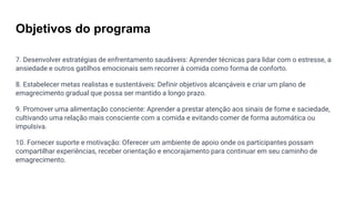 Objetivos do programa
7. Desenvolver estratégias de enfrentamento saudáveis: Aprender técnicas para lidar com o estresse, a
ansiedade e outros gatilhos emocionais sem recorrer à comida como forma de conforto.
8. Estabelecer metas realistas e sustentáveis: Definir objetivos alcançáveis ​​e criar um plano de
emagrecimento gradual que possa ser mantido a longo prazo.
9. Promover uma alimentação consciente: Aprender a prestar atenção aos sinais de fome e saciedade,
cultivando uma relação mais consciente com a comida e evitando comer de forma automática ou
impulsiva.
10. Fornecer suporte e motivação: Oferecer um ambiente de apoio onde os participantes possam
compartilhar experiências, receber orientação e encorajamento para continuar em seu caminho de
emagrecimento.
 