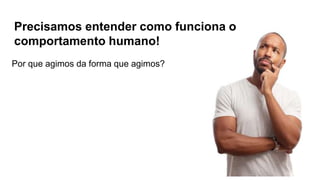 Precisamos entender como funciona o
comportamento humano!
Por que agimos da forma que agimos?
 