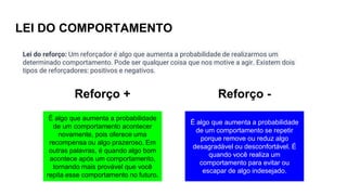 LEI DO COMPORTAMENTO
É algo que aumenta a probabilidade
de um comportamento acontecer
novamente, pois oferece uma
recompensa ou algo prazeroso. Em
outras palavras, é quando algo bom
acontece após um comportamento,
tornando mais provável que você
repita esse comportamento no futuro.
É algo que aumenta a probabilidade
de um comportamento se repetir
porque remove ou reduz algo
desagradável ou desconfortável. É
quando você realiza um
comportamento para evitar ou
escapar de algo indesejado.
Reforço + Reforço -
Lei do reforço: Um reforçador é algo que aumenta a probabilidade de realizarmos um
determinado comportamento. Pode ser qualquer coisa que nos motive a agir. Existem dois
tipos de reforçadores: positivos e negativos.
 