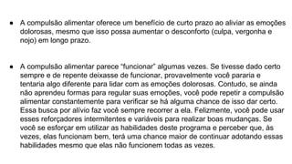 ● A compulsão alimentar oferece um benefício de curto prazo ao aliviar as emoções
dolorosas, mesmo que isso possa aumentar o desconforto (culpa, vergonha e
nojo) em longo prazo.
● A compulsão alimentar parece “funcionar” algumas vezes. Se tivesse dado certo
sempre e de repente deixasse de funcionar, provavelmente você pararia e
tentaria algo diferente para lidar com as emoções dolorosas. Contudo, se ainda
não aprendeu formas para regular suas emoções, você pode repetir a compulsão
alimentar constantemente para verificar se há alguma chance de isso dar certo.
Essa busca por alívio faz você sempre recorrer a ela. Felizmente, você pode usar
esses reforçadores intermitentes e variáveis para realizar boas mudanças. Se
você se esforçar em utilizar as habilidades deste programa e perceber que, às
vezes, elas funcionam bem, terá uma chance maior de continuar adotando essas
habilidades mesmo que elas não funcionem todas as vezes.
 