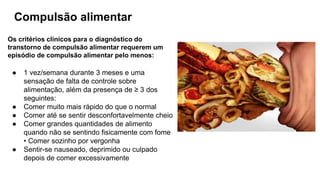 Compulsão alimentar
Os critérios clínicos para o diagnóstico do
transtorno de compulsão alimentar requerem um
episódio de compulsão alimentar pelo menos:
● 1 vez/semana durante 3 meses e uma
sensação de falta de controle sobre
alimentação, além da presença de ≥ 3 dos
seguintes:
● Comer muito mais rápido do que o normal
● Comer até se sentir desconfortavelmente cheio
● Comer grandes quantidades de alimento
quando não se sentindo fisicamente com fome
• Comer sozinho por vergonha
● Sentir-se nauseado, deprimido ou culpado
depois de comer excessivamente
 