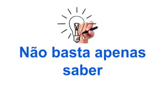 Não basta apenas
saber
 