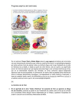 Programa empírico del relativismo
Por el contrario Trevor Pinch y Wiebe Bijker abren la caja negra de la historia de la bicicleta
con una interpretación alternativa que revela su construcción social. La metodología propuesta
por estos autores trata de analizar cómo un artefacto llega a ser lo que finalmente es, no sólo
en términos de su diseño, ni desde un punto de vista técnico, sino en cuanto a su significado
social. Se trata de explicar por qué algunas soluciones llegar a ser exitosas mientras que otras,
que en un determinado momento son limitadas, en otros contextos espacio-temporales
aparecen como las únicas posibles. A continuación, se ilustra cómo se plasman estas diferencias
entre el enfoque determinista tecnológico, correspondiente al relato histórico tradicional, a
mano en cualquier medio a partir de diferentes productos de divulgación científica y cultural, y
el análisis constructivista a partir de la metodología propuesta.
[2]
La bicicleta de da Vinci
En un apartado de la obra “Codez Atlanticus” de Leonardo da Vinci ya aparecía un dibujo
de una bicicleta. Leonardo ya pensó en una transmisión de cadena como en las que se utilizan
en la actualidad. Estos dibujos fueron dispersados por el tiempo y quedaron recopilados sin
orden ni concierto en la biblioteca Ambrosiana de Milán.
 