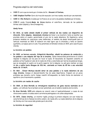 Programa empírico del relativismo
1420 El carro que se movía por sí mismo de Dr. Giovanni di Fontana.
1680 Stephan Farffler Carro de tracción muscular con tres ruedas, movido por una manivela.
1690 Dr. Elie Richard circulaba por la Francia en un carro de pedales diseñado por él mismo.
1720 El conde francés Mede de Sivrac idealiza el celerífero, derivado de las palabras
latinas celer (rápido) y fero (transporte).
dandy horse
En 1816, un noble alemán diseñó el primer vehículo de dos ruedas con dispositivo de
dirección. Esta máquina, denominada draisina (en honor a su inventor), tenía un manillar que
pivotaba sobre el cuadro, permitiendo el giro de la rueda delantera. En Inglaterra, estos
primeros modelos se conocieron como balancines; el nombre de dandy horse quedó para el
vehículo inventado en 1818. El balancín era más ligero que la draisiana y tenía un asiento
ajustable y un apoyo para el codo. Fue patentado en Estados Unidos en 1819, pero suscitó poco
interés.
La bicicleta con pedales
En 1839, un herrero escocés, Kirkpatrick Macmillan, añadió las palancas de conducción y
los pedales a una máquina del tipo de la draisina. Estas innovaciones permitieron al ciclista
impulsar la máquina con los pies sin tocar el suelo. El mecanismo de impulsión consistía en
pedales cortos fijados al cubo de la rueda de atrás y conectados por barras de palancas largas,
que se encajaban al cuadro en la parte superior de la máquina. La usó para realizar un viaje
de ida y vuelta hasta Glasgow de 226 km, cubriendo un tramo de 65 km a una velocidad
media de 13 km/h.
En 1861 , Ernest Michaux decidió dotar de unos pedales a la rueda delantera de una
vieja draisina. Aunque el descubrimiento fue de suma importancia, tropezó con un grave
problema que durante cierto tiempo resultó infranqueable; no había forma de mantener el
equilibrio con el movimiento a pedales .
La bicicleta con ruedas de caucho
En 1869, en Gran Bretaña se introdujeron neumáticos de goma maciza montados en el
acero, y el vehículo fue el primero en ser patentado con el nombre moderno de bicicleta.
En Gran Bretaña 1870 esta máquina se conoció como el „quebrantahuesos‟, a causa de sus
vibraciones cuando circulaba sobre carreteras pedregosas o en calles adoquinadas.
En 1873, James Starley, un inventor inglés, produjo la primera máquina con casi todas las
características de la famosa bicicleta común o de rueda alta. La rueda delantera de la máquina
de Starley era tres veces más grande que la de atrás.
La bicicleta de seguridad
 