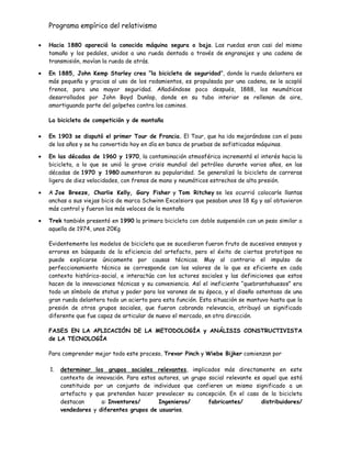 Programa empírico del relativismo
Hacia 1880 apareció la conocida máquina segura o baja. Las ruedas eran casi del mismo
tamaño y los pedales, unidos a una rueda dentada a través de engranajes y una cadena de
transmisión, movían la rueda de atrás.
En 1885, John Kemp Starley crea “la bicicleta de seguridad”, donde la rueda delantera es
más pequeña y gracias al uso de los rodamientos, es propulsada por una cadena, se le acopló
frenos, para una mayor seguridad. Añadiéndose poco después, 1888, los neumáticos
desarrollados por John Boyd Dunlop, donde en su tubo interior se rellenan de aire,
amortiguando parte del golpeteo contra los caminos.
La bicicleta de competición y de montaña
En 1903 se disputó el primer Tour de Francia. El Tour, que ha ido mejorándose con el paso
de los años y se ha convertido hoy en día en banco de pruebas de sofisticadas máquinas.
En las décadas de 1960 y 1970, la contaminación atmosférica incrementó el interés hacia la
bicicleta, a lo que se unió la grave crisis mundial del petróleo durante varios años, en las
décadas de 1970 y 1980 aumentaron su popularidad. Se generalizó la bicicleta de carreras
ligera de diez velocidades, con frenos de mano y neumáticos estrechos de alta presión.
A Joe Breeze, Charlie Kelly, Gary Fisher y Tom Ritchey se les ocurrió colocarle llantas
anchas a sus viejas bicis de marca Schwinn Excelsiors que pesaban unos 18 Kg y así obtuvieron
más control y fueron los más veloces de la montaña
Trek también presentó en 1990 la primera bicicleta con doble suspensión con un peso similar a
aquella de 1974, unos 20Kg
Evidentemente los modelos de bicicleta que se sucedieron fueron fruto de sucesivos ensayos y
errores en búsqueda de la eficiencia del artefacto, pero el éxito de ciertos prototipos no
puede explicarse únicamente por causas técnicas. Muy al contrario el impulso de
perfeccionamiento técnico se corresponde con los valores de lo que es eficiente en cada
contexto histórico-social, e interactúa con los actores sociales y las definiciones que estos
hacen de la innovaciones técnicas y su conveniencia. Así el ineficiente “quebrantahuesos” era
todo un símbolo de status y poder para los varones de su época, y el diseño ostentoso de una
gran rueda delantera todo un acierto para esta función. Esta situación se mantuvo hasta que la
presión de otros grupos sociales, que fueron cobrando relevancia, atribuyó un significado
diferente que fue capaz de articular de nuevo el mercado, en otra dirección.
FASES EN LA APLICACIÓN DE LA METODOLOGÍA y ANÁLISIS CONSTRUCTIVISTA
de LA TECNOLOGÍA
Para comprender mejor todo este proceso, Trevor Pinch y Wiebe Bijker comienzan por
1. determinar los grupos sociales relevantes, implicados más directamente en este
contexto de innovación. Para estos autores, un grupo social relevante es aquel que está
constituido por un conjunto de individuos que confieren un mismo significado a un
artefacto y que pretenden hacer prevalecer su concepción. En el caso de la bicicleta
destacan a: Inventores/ Ingenieros/ fabricantes/ distribuidores/
vendedores y diferentes grupos de usuarios.
 