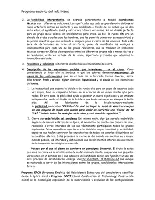Programa empírico del relativismo
2. La flexibilidad interpretativa, se expresa generalmente a través deproblemas
técnicos con diferentes soluciones. Los significados que cada grupo relevante atribuye al
nuevo artefacto entran en conflicto y van modelando a través de las luchas que se dan
entre ellos, el significado social y estructura técnica del mismo. Así un diseño perfecto
para un grupo social podría ser problemático para otros. La bici de rueda alta era un
símbolo de status y poder para los hombres, que les permitía demostrar su masculinidad y
su pericia mientras que era incómoda e insegura para el resto de los usuarios. Toda esta
serie de definiciones en torno al artefacto, ponen de manifiesto las ventajas e
inconvenientes para cada uno de los grupos relevantes, que se traducen en problemas
técnicos a resolver. Estas discrepancias entre los diferentes grupos más o menos tácitas y
su resolución, están en la base de la forma, significado y función que adquirirá la
innovación resultante.
3. Problemas y soluciones Diferentes diseños hacia el mecanismo de cierre.
4. Descripción de los mecanismos sociales que intervienen en el cierre. Como
consecuencia de todo ello se produce lo que los autores denominanmecanismos de
cierre de las controversias, que en el caso de la bicicleta fueron diversos, entre
ellos Trevor Pinch y Wiebe Bijker destacan lapublicidad y el diseño de los neumáticos
de Dunlop.
1. La inseguridad que suponía la bicicleta de rueda alta para un grupo de usuarios cada
vez mayor, tuvo su respuesta técnica en la creación de un nuevo diseño apto para
todos. En este caso, la publicidad ayuda a generar un nuevo significado y un atributo
indispensable, unido al diseño de la bicicleta que hasta entonces no siempre lo había
sido. Así los fabricantes de la bicicletasegura mediante
su publicidad anunciaban “¡Ciclistas! Por qué arriesgar la salud de vuestros cuerpos
en una Máquina de rueda alta cuando para andar en carretera una “Facile” de 40
0 42 „‟ brinda todas las ventajas de la otra y casi absoluta seguridad.”.
2. Cierre por redefinición del problema. Del mismo modo, algo que parecía inadmisible
según la definición estética de la época, el neumático de caucho con cámara de aire,
respondió a otros intereses de los que tácitamente participaban todos los grupos
implicados. Estos neumáticos aportaron a la bicicleta mayor velocidad y estabilidad,
aspectos que hacían converger las expectativas de todos los usuarios diluyéndose así
la cuestión estética. Estos procesos de cierre se dan cuando se concilian en la mayor
medida posible, los intereses y definiciones que los diferentes actores sociales hacen
de la innovación tecnológica en cuestión.
Proceso por el que el cierre se convierte en paradigma Universal. El fruto de estos
procesos de cierre es la estabilización de un determinado diseño, que pervive con pequeñas
variaciones, en un periodo en el que adquiere un significado social, una función y un uso. De
este proceso de estabilización emerge una ESTRUCTURA TECNOLÓGICA que aunque
estructurada a partir de las interacciones entre los grupos, condiciona las interacciones
futuras
Programa EPOR (Programa Empírico del Relativismo) Estructura del conocimiento científico
desde la óptica social + Programa SCOT (Social Construction of Techonology: Construcción
Social de la Tecnología) explicación de la supervivencia y evolución de las configuraciones
 