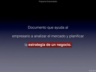 Programa Emprendedor




         Documento que ayuda al

empresario a analizar el mercado y planiﬁcar

       la estrategia de un negocio.




                                               5.05.2012
 