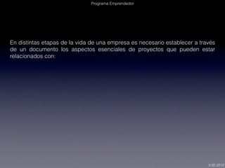 Programa Emprendedor




En distintas etapas de la vida de una empresa es necesario establecer a través
de un documento los aspectos esenciales de proyectos que pueden estar
relacionados con:




                                                                           5.05.2012
 