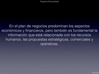 Programa Emprendedor




    En el plan de negocios predominan los aspectos
económicos y ﬁnancieros, pero también es fundamental la
   información que está relacionada con los recursos
  humanos, las propuestas estratégicas, comerciales y
                      operativas.




                                                   5.05.2012
 