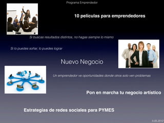 Programa Emprendedor



                                            10 películas para emprendedores



             Si buscas resultados distintos, no hagas siempre lo mismo


Si lo puedes soñar, lo puedes lograr



                                   Nuevo Negocio

                             Un emprendedor ve oportunidades donde otros solo ven problemas




                                                   Pon en marcha tu negocio artístico


         Estrategias de redes sociales para PYMES

                                                                                              5.05.2012
 