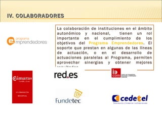 IV. COLABORADORES  La colaboración de instituciones en el ámbito autonómico y nacional,  tienen un rol importante en el cumplimiento de los objetivos del  Programa Emprendedores . El soporte que prestan en algunas de las líneas de actuación, o en el desarrollo de actuaciones paralelas al Programa, permiten aprovechar sinergias y obtener mejores resultados.  