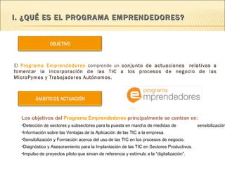 I. ¿QUÉ ES EL PROGRAMA EMPRENDEDORES? El  Programa Emprendedores  comprende un  conjunto de actuaciones   relativas a fomentar la incorporación de las TIC a los procesos de negocio de las MicroPymes y Trabajadores Autónomos. Los objetivos del  Programa Emprendedores  principalmente se centran en: Detección de sectores y subsectores para la puesta en marcha de medidas de  sensibilización. Información sobre las Ventajas de la Aplicación de las TIC a la empresa. Sensibilización y Formación acerca del uso de las TIC en los procesos de negocio. Diagnóstico y Asesoramiento para la Implantación de las TIC en Sectores Productivos.  Impulso de proyectos piloto que sirvan de referencia y estímulo a la “digitalización”. 