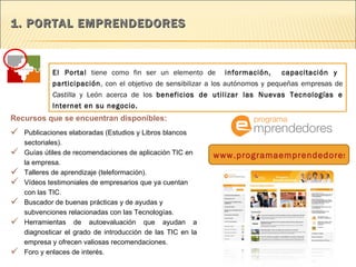 1. PORTAL EMPRENDEDORES  El Portal  tiene como fin ser un elemento de  información,  capacitación y  participación , con el objetivo de sensibilizar a los autónomos y pequeñas empresas de  Castilla  y León acerca de los  beneficios de utilizar las Nuevas Tecnologías e Internet en su negocio. Publicaciones elaboradas (Estudios y Libros blancos sectoriales). Guías útiles de recomendaciones de aplicación TIC en la empresa. Talleres de aprendizaje (teleformación). Vídeos testimoniales de empresarios que ya cuentan con las TIC. Buscador de buenas prácticas y de ayudas y subvenciones relacionadas con las Tecnologías.  Herramientas de autoevaluación que ayudan a diagnosticar el grado de introducción de las TIC en la empresa y ofrecen valiosas recomendaciones. Foro y enlaces de interés.    Recursos que se encuentran disponibles:   www.programaemprendedores.es 