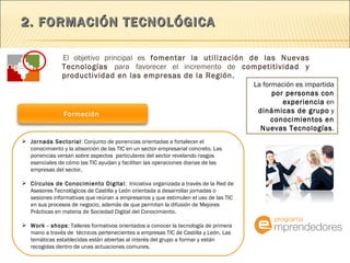 2. FORMACIÓN TECNOLÓGICA  El objetivo principal es  fomentar la utilización de las Nuevas Tecnologías  para   favorecer el incremento de  competitividad y productividad en las empresas de la Región.  La formación es impartida  por personas con experiencia  en  dinámicas de grupo  y  conocimientos en Nuevas Tecnologías . Jornada Sectorial : Conjunto de ponencias orientadas a fortalecer el conocimiento y la absorción de las TIC en un sector empresarial concreto. Las ponencias versan sobre aspectos  particulares del sector revelando rasgos esenciales de cómo las TIC ayudan y facilitan las operaciones diarias de las empresas del sector. Círculos de Conocimiento Digital :  Iniciativa organizada a través de la Red de Asesores Tecnológicos de Castilla y León orientada a desarrollar jornadas o sesiones informativas que reúnan a empresarios y que estimulen el uso de las TIC en sus procesos de negocio, además de que permitan la difusión de Mejores Prácticas en materia de Sociedad Digital del Conocimiento. Work - shops : Talleres formativos orientados a conocer la tecnología de primera mano a través de  técnicos pertenecientes a empresas TIC de Castilla y León. Las temáticas establecidas están abiertas al interés del grupo a formar y están recogidas dentro de unas actuaciones comunes. Formación  