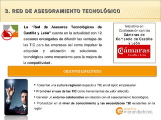 3. RED DE ASESORAMIENTO TECNOLÓGICO  La “Red de Asesores Tecnológicos de Castilla y León”  cuenta en la actualidad con 12 asesores encargados de difundir las ventajas de las TIC para las empresas así como impulsar la adopción y utilización de soluciones  tecnológicas como mecanismo para la mejora de la competitividad .  Fomentar una  cultura regional  respecto a TIC en el tejido empresarial. Promover el uso de las TIC  como herramientas de valor añadido. Generar un  entorno colaborativo  en relación con el asesoramiento tecnológico. Profundizar en el  nivel de conocimiento y las necesidades TIC  existentes en la región Iniciativa en Colaboración con las  Cámaras de Comercio de Castilla y León 