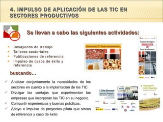 4. IMPULSO DE APLICACIÓN DE LAS TIC EN  SECTORES PRODUCTIVOS Desayunos de trabajo Talleres sectoriales Publicaciones de referencia Impulso de casos de éxito y referencia Analizar conjuntamente la necesidades de los sectores en cuanto a la implantación de las TIC Divulgar las ventajas que experimentan las empresas que incorporan las TIC en su negocio.  Compartir experiencias y buenas prácticas.  Apoyo e Impulso de proyectos piloto que sirvan de referencia y caso de éxito buscando… Se llevan a cabo las siguientes actividades: 