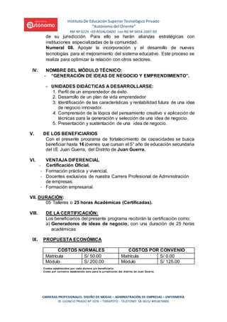 Instituto De Educación Superior Tecnológico Privado
“Autónomo del Oriente”
RM Nº 0229 –ED REVALIDADO con RD Nº 0054-2007-ED
CARRERAS PROFESIONALES: DISEÑO DE MODAS – ADMINISTRACIÓN DE EMPRESAS – ENFERMERÍA
JR. LEONCIO PRADO Nº 1076 – TARAPOTO - TELEFONO: 58-3615/ #953674905
de su jurisdicción. Para ello se harán alianzas estratégicas con
instituciones especializadas de la comunidad.
Numeral 08. Apoyar la incorporación y el desarrollo de nuevas
tecnologías para el mejoramiento del sistema educativo. Este proceso se
realiza para optimizar la relación con otros sectores.
IV. NOMBRE DEL MÓDULO TÉCNICO:
- “GENERACIÓN DE IDEAS DE NEGOCIO Y EMPRENDIMIENTO”.
- UNIDADES DIDÁCTICAS A DESARROLLARSE:
1. Perfil de un emprendedor de éxito.
2. Desarrollo de un plan de vida emprendedor
3. Identificación de las características y rentabilidad futura de una idea
de negocio innovador.
4. Comprensión de la lógica del pensamiento creativo y aplicación de
técnicas para la generación y selección de una idea de negocio.
5. Presentación y sustentación de una idea de negocio.
V. DE LOS BENEFICIARIOS
Con el presente programa de fortalecimiento de capacidades se busca
beneficiar hasta 16 jóvenes que cursan el 5° año de educación secundaria
del I.E Juan Guerra, del Distrito de Juan Guerra.
VI. VENTAJA DIFERENCIAL
- Certificación Oficial.
- Formación práctica y vivencial.
- Docentes exclusivos de nuestra Carrera Profesional de Administración
de empresas.
- Formación empresarial.
VII. DURACIÓN:
05 Talleres o 25 horas Académicas (Certificadas).
VIII. DE LA CERTIFICACIÓN:
Los beneficiarios del presente programa recibirán la certificación como:
a) Generadores de ideas de negocio, con una duración de 25 horas
académicas
IX. PROPUESTA ECONÓMICA
COSTOS NORMALES COSTOS POR CONVENIO
Matrícula S/ 50.00 Matrícula S/ 0.00
Módulo S/ 200.00 Módulo S/ 125.00
Costos establecidos por cada alumno y/o beneficiario.
Costo por convenio establecido solo para la jurisdicción del distrito de Juan Guerra.
 