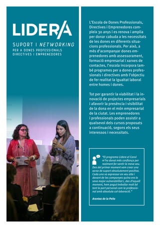 10
L’Escola de Dones Professionals,
Directives i Emprenedores com-
pleix 30 anys i es renova i amplia
per donar cabuda a les necessitats
de les dones en diferents situa-
cions professionals. Per això, a
més d’acompanyar dones em-
prenedores amb assessorament,
formació empresarial i xarxes de
contactes, l’escola incorpora tam-
bé programes per a dones profes-
sionals i directives amb l’objectiu
de fer realitat la igualtat laboral
entre homes i dones.
Tot per garantir la viabilitat i la in-
novació de projectes empresarials
i afavorir la presència i visibilitat
de la dona en el món empresarial
de la ciutat. Les emprenedores
i professionals poden assistir a
qualsevol dels cursos proposats
a continuació, segons els seus
interessos i necessitats.
“El programa Lidera el Canvi
m’ha donat més confiança per
realment fer sentir la meva veu.
Des del primer moment vam crear una
xarxa de suport absolutament positiva.
Cada una va expressar en veu alta i
davant de les companyes quina era la
seva major vulnerabilitat i, des d’aquell
moment, hem pogut treballar molt bé
tant la part personal com la professio-
nal amb absoluta col·laboració.”
Arantxa de la Peña
 