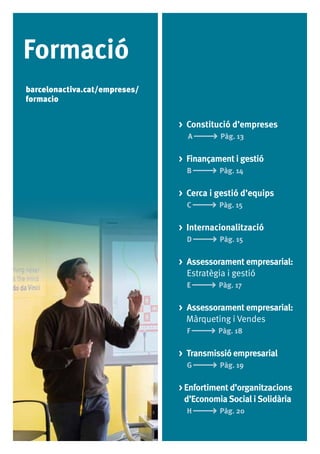 12
Formació
> Constitució d’empreses
A Pàg. 13
> Finançament i gestió
B Pàg. 14
> Cerca i gestió d’equips
C Pàg. 15
> Internacionalització
D Pàg. 15
> Assessorament empresarial:
Estratègia i gestió
E Pàg. 17
> Assessorament empresarial:
Màrqueting i Vendes
F Pàg. 18
> Transmissió empresarial
G Pàg. 19
> Enfortiment d’organitzacions
	 d’EconomiaSocial iSolidària
H Pàg. 20
barcelonactiva.cat/empreses/
formacio
 