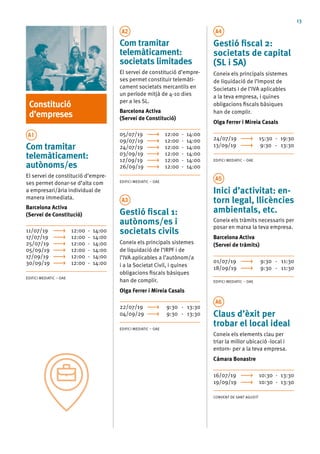 13
Constitució
d’empreses
A1
Com tramitar
telemàticament:
autònoms/es
El servei de constitució d’empre-
ses permet donar-se d’alta com
a empresari/ària individual de
manera immediata.
Barcelona Activa
(Servei de Constitució)
11/07/19	 12:00 - 14:00
17/07/19	 12:00 - 14:00
25/07/19	 12:00 - 14:00
05/09/19	 12:00 - 14:00
17/09/19	 12:00 - 14:00
30/09/19	 12:00 - 14:00
EDIFICI MEDIATIC – OAE
A2
Com tramitar
telemàticament:
societats limitades
El servei de constitució d’empre-
ses permet constituir telemàti-
cament societats mercantils en
un període mitjà de 4-10 dies
per a les SL.
Barcelona Activa
(Servei de Constitució)
05/07/19	 12:00 - 14:00
09/07/19	 12:00 - 14:00
24/07/19	 12:00 - 14:00
03/09/19	 12:00 - 14:00
12/09/19	 12:00 - 14:00
26/09/19	 12:00 - 14:00
EDIFICI MEDIATIC – OAE
A3
Gestió fiscal 1:
autònoms/es i
societats civils
Coneix els principals sistemes
de liquidació de l’IRPF i de
l’IVA aplicables a l’autònom/a
i a la Societat Civil, i quines
obligacions fiscals bàsiques
han de complir.
Olga Ferrer i Mireia Casals
22/07/19	 9:30 - 13:30
04/09/29	 9:30 - 13:30
EDIFICI MEDIATIC – OAE
A4
Gestió fiscal 2:
societats de capital
(SL i SA)
Coneix els principals sistemes
de liquidació de l’Impost de
Societats i de l’IVA aplicables
a la teva empresa, i quines
obligacions fiscals bàsiques
han de complir.
Olga Ferrer i Mireia Casals
24/07/19	 15:30 - 19:30
13/09/19	 9:30 - 13:30
EDIFICI MEDIATIC – OAE
A5
Inici d’activitat: en-
torn legal, llicències
ambientals, etc.
Coneix els tràmits necessaris per
posar en marxa la teva empresa.
Barcelona Activa
(Servei de tràmits)
01/07/19	 9:30 - 11:30
18/09/19	 9:30 - 11:30
EDIFICI MEDIATIC – OAE
A6
Claus d’èxit per
trobar el local ideal
Coneix els elements clau per
triar la millor ubicació -local i
entorn- per a la teva empresa.
Cámara Bonastre
16/07/19	 10:30 - 13:30
19/09/19	 10:30 - 13:30
CONVENT DE SANT AGUSTÍ
 