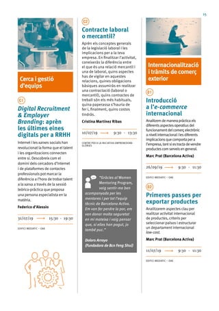 15
Cerca i gestió
d’equips
C1
Digital Recruitment
& Employer
Branding: aprèn
les últimes eines
digitals per a RRHH
Internet i les xarxes socials han
revolucionat la forma que el talent
i les organitzacions connecten
entre si. Descobreix com el
domini dels cercadors d’Internet
i de plataformes de contactes
professionals pot marcar la
diferència a l’hora de trobar talent
a la xarxa a través de la sessió
teòrico-pràctica que proposa
una persona especialista en la
matèria.
Federico d’Alessio
31/07/19	 15:30 - 19:30
EDIFICI MEDIATIC – OAE
C2
Contracte laboral
o mercantil?
Aprèn els conceptes generals
de la legislació laboral i les
implicacions per a la teva
empresa. En finalitzar l’activitat,
coneixeràs la diferència entre
el que és una relació mercantil i
una de laboral, quins aspectes
has de vigilar en aquestes
relacions, quines obligacions
bàsiques assumiràs en realitzar
una contractació (laboral o
mercantil), quins contractes de
treball són els més habituals,
quina paperassa s’hauria de
fer i, finalment, quins costos
tindràs.
Cristina Martínez Ribas
10/07/19 9:30 - 13:30
CENTRE PER A LA INICIATIVA EMPRENEDORA
GLÒRIES
Internacionalització
i tràmits de comerç
exterior
D1
Introducció
a l’e-commerce
internacional
Analitzemdemanerapràcticaels
diferentsaspectesoperatiusdel
funcionamentdelcomerçelectrònic
anivellinternacionalilesdiferents
implicacionsquecomportapera
l’empresa,tantsiestractadevendre
productescomserveisengeneral.
Marc Prat (Barcelona Activa)
26/09/19 	 9:30 - 11:30
EDIFICI MEDIATIC – OAE
D2
Primeres passes per
exportar productes
Analitzarem aspectes clau per
realitzar activitat internacional
de productes, criteris per
seleccionar països i estructurar
un departament internacional
low-cost.
Marc Prat (Barcelona Activa)
11/07/19 	 9:30 - 11:30
EDIFICI MEDIATIC – OAE
“Gràcies al Women
Mentoring Program,
vaig sentir-me ben
acompanyada per les
mentores i per tot l’equip
tècnic de Barcelona Activa.
Em van fer perdre la por, em
van donar molta seguretat
en mi mateixa i vaig pensar
que, si elles han pogut, jo
també puc.”
Dolors Arroyo
(Fundadora de Bcn Feng Shui)
 