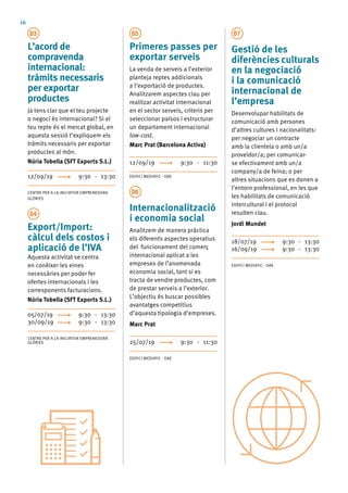 16
D3
L’acord de
compravenda
internacional:
tràmits necessaris
per exportar
productes
Ja tens clar que el teu projecte
o negoci és internacional? Si el
teu repte és el mercat global, en
aquesta sessió t’expliquem els
tràmits necessaris per exportar
productes al món.
Núria Tobella (SFT Exports S.L.)
12/09/19	 9:30 - 13:30
CENTRE PER A LA INICIATIVA EMPRENEDORA
GLÒRIES
D4
Export/Import:
càlcul dels costos i
aplicació de l’IVA
Aquesta activitat se centra
en conèixer les eines
necessàries per poder fer
ofertes internacionals i les
corresponents facturacions.
Núria Tobella (SFT Exports S.L.)
05/07/19	 9:30 - 13:30
30/09/19	 9:30 - 13:30
CENTRE PER A LA INICIATIVA EMPRENEDORA
GLÒRIES
D5
Primeres passes per
exportar serveis
La venda de serveis a l’exterior
planteja reptes addicionals
a l’exportació de productes.
Analitzarem aspectes clau per
realitzar activitat internacional
en el sector serveis, criteris per
seleccionar països i estructurar
un departament internacional
low-cost.
Marc Prat (Barcelona Activa)
12/09/19 	 9:30 - 11:30
EDIFICI MEDIATIC - OAE
D6
Internacionalització
i economia social
Analitzem de manera pràctica
els diferents aspectes operatius
del funcionament del comerç
internacional aplicat a les
empreses de l’anomenada
economia social, tant si es
tracta de vendre productes, com
de prestar serveis a l’exterior.
L’objectiu és buscar possibles
avantatges competitius
d’aquesta tipologia d’empreses.
Marc Prat
25/07/19	 9:30 - 11:30
EDIFICI MEDIATIC - OAE
D7
Gestió de les
diferències culturals
en la negociació
i la comunicació
internacional de
l’empresa
Desenvolupar habilitats de
comunicació amb persones
d’altres cultures i nacionalitats:
per negociar un contracte
amb la clientela o amb un/a
proveïdor/a; per comunicar-
se efectivament amb un/a
company/a de feina; o per
altres situacions que es donen a
l’entorn professional, en les que
les habilitats de comunicació
intercultural i el protocol
resulten clau.
Jordi Mundet
18/07/19 	 9:30 - 13:30
16/09/19	 9:30 - 13:30
EDIFICI MEDIATIC - OAE
 