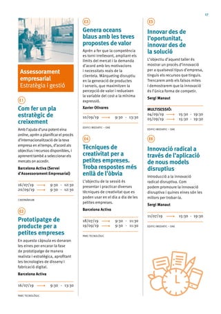 17
Assessorament
empresarial
Estratègia i gestió
E1
Com fer un pla
estratègic de
creixement
Amb l’ajuda d’una potent eina
online, aprèn a planificar el procés
d’internacionalització de la teva
empresa en el temps, d’acord als
objectius i recursos disponibles, i
aprenent també a seleccionar els
mercats on accedir.
Barcelona Activa (Servei
d’Assessorament Empresarial)
16/07/19	 9:30 - 12:30
20/09/19	 9:30 - 12:30
CIBERNÀRIUM
E2
Prototipatge de
producte per a
petites empreses
En aquesta càpsula es donaran
les eines per encarar la fase
de prototipatge de manera
realista i estratègica, aprofitant
les tecnologies de disseny i
fabricació digital.
Barcelona Activa
16/07/19	 9:30 - 13:30
PARC TECNOLÒGIC
E3
Genera oceans
blaus amb les teves
propostes de valor
Aprèn a fer que la competència
es torni irrellevant, ampliant els
límits del mercat i la demanda
d’acord amb les motivacions
i necessitats reals de la
clientela. Màrqueting disruptiu
en la generació de productes
i serveis, que maximitzen la
percepció de valor i redueixen
la variable del cost a la mínima
expressió.
Xavier Olivares
10/09/19	 9:30 - 13:30
EDIFICI MEDIATIC – OAE
E4
Tècniques de
creativitat per a
petites empreses.
Troba respostes més
enllà de l’òbvia
L’objectiu de la sessió és
presentar i practicar diverses
tècniques de creativitat que es
poden usar en el dia a dia de les
petites empreses.
Barcelona Activa
18/07/19	 9:30 - 11:30
19/09/19	 9:30 - 11:30
PARC TECNOLÒGIC
E5
Innovar des de
l’oportunitat,
innovar des de
la solució
L’objectiu d’aquest taller és
mostrar un procés d’innovació
per a qualsevol tipus d’empresa,
tinguis els recursos que tinguis.
Trencarem amb els falsos mites
i demostrarem que la innovació
és l’única forma de competir.
Sergi Manaut
MULTISESSIÓ:	
04/09/19	 15:30 - 19:30
05/09/19	 15:30 - 19:30
EDIFICI MEDIATIC – OAE
E6
Innovació radical a
través de l’aplicació
de nous models
disruptius
Introducció a la innovació
radical disruptiva. Com
podem promoure la innovació
disruptiva i quines eines són les
millors per trobar-la.
Sergi Manaut
11/07/19	 15:30 - 19:30
EDIFICI MEDIATIC – OAE
 