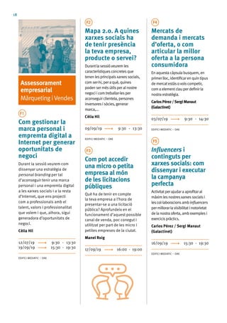 18
Assessorament
empresarial
MàrquetingiVendes
F1
Com gestionar la
marca personal i
empremta digital a
Internet per generar
oportunitats de
negoci
Durant la sessió veurem com
dissenyar una estratègia de
personal branding per tal
d’aconseguir tenir una marca
personal i una empremta digital
a les xarxes socials i a la resta
d’Internet, que ens projecti
com a professionals amb el
talent, valors i professionalitat
que volem i que, alhora, sigui
generadora d’oportunitats de
negoci.
Cèlia Hil
12/07/19	 9:30 - 13:30
19/09/19	 15:30 - 19:30
EDIFICI MEDIATIC – OAE
F2
Mapa 2.0. A quines
xarxes socials ha
de tenir presència
la teva empresa,
producte o servei?
Durantlasessióveuremles
característiquesconcretesque
tenen lesprincipalsxarxessocials,
comser-hi,peraquè,quines
poden sermésútilsperalnostre
negociicomtreballar-lesper
aconseguirclientela,persones
inversoresisòcies,generar
marca,...
Cèlia Hil
09/09/19	 9:30 - 13:30
EDIFICI MEDIATIC – OAE
F3
Com pot accedir
una micro o petita
empresa al món
de les licitacions
públiques
Què ha de tenir en compte
la teva empresa a l’hora de
presentar-se a una licitació
pública? Aprofundeix en el
funcionament d’aquest possible
canal de venda, poc conegut i
utilitzat per part de les micro i
petites empreses de la ciutat.
Manel Roig
17/09/19	 16:00 - 19:00
F4
Mercats de
demanda i mercats
d’oferta, o com
articular la millor
oferta a la persona
consumidora
Enaquesta càpsula busquem,en
primerlloc,identificarenquintipus
demercatestàsovolscompetir,
com a elementclauperdefinirla
nostra estratègia.
CarlosPérez/SergiManaut
(Galactinet)
03/07/19	 9:30 - 14:30
EDIFICI MEDIATIC – OAE
F5
Influencers i
continguts per
xarxes socials: com
dissenyar i executar
la campanya
perfecta
Activitatperajudara aprofitaral
màxim lesnostresxarxessocialsi
lescol·laboracionsambinfluencers
permillorarlavisibilitatinotorietat
dela nostra oferta,ambexemplesi
exercicispràctics.
Carlos Pérez / Sergi Manaut
(Galactinet)
16/09/19	 15:30 - 19:30
EDIFICI MEDIATIC – OAE
 