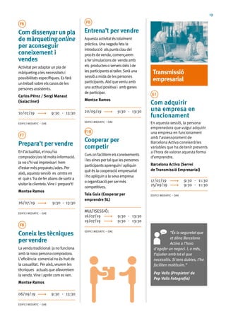 19
F6
Com dissenyar un pla
de màrquetingonline
per aconseguir
coneixement i
vendes
Activitatperadaptarunplade
màrquetingalesnecessitatsi
possibilitatsespecífiques.Esfarà
untreballsobreelscasosdeles
personesassistents.
Carlos Pérez / Sergi Manaut
(Galactinet)
10/07/19	 9:30 - 13:30
EDIFICI MEDIATIC – OAE
F7
Prepara’t per vendre
Enl’actualitat,elnou/va
comprador/oratémoltainformació.
Janos’hivalimprovisarihem
d’estarméspreparats/ades.Per
això,aquestasessió es centraen
el quès‘hadeferabansdesortira
visitarlaclientela.Vinei prepara’t!
Montse Ramos
26/07/19	 9:30 - 13:30
EDIFICI MEDIATIC – OAE
F8
Coneix les tècniques
per vendre
Lavendatradicional janofunciona
amblanovapersonacompradora.
L’eficiència comercialnoésfruitde
lacasualitat. Peraixò,veuremles
tècniques actualsqueafavoreixen
lavenda.Vineiaprèncomesven.
Montse Ramos
06/09/19	 9:30 - 13:30
EDIFICI MEDIATIC – OAE
F9
Entrena’t per vendre
Aquestaactivitatéstotalment
pràctica. Unavegadafetala
introducció alspuntsclaudel
procésdevenda,començarem
afersimulacionsde vendaamb
els productesoserveisdelside
lesparticipantsaltaller.Seràuna
sessióamidadelespersones
participants. Aixíqueveniuamb
unaactitudpositivai amb ganes
departicipar.
Montse Ramos
20/09/19	 9:30 - 13:30
EDIFICI MEDIATIC – OAE
F10
Cooperar per
competir
Curson facilitemelsconeixements
ileseinespertalquelespersones
participantsaprenguin iapliquin
quèéslacooperacióempresarial
ihoapliquin alasevaempresa
oorganitzaciópersermés
competitives.
Teia Guix (Cooperar per
emprendre SL)
MULTISESSIÓ:	
16/07/19	 9:30 - 13:30
19/07/19	 9:30 - 13:30
EDIFICI MEDIATIC – OAE
Transmissió
empresarial
G1
Com adquirir
una empresa en
funcionament
En aquesta sessió, la persona
emprenedora que vulgui adquirir
una empresa en funcionament
amb l’assessorament de
Barcelona Activa coneixerà les
variables que ha de tenir presents
a l’hora de valorar aquesta forma
d’emprendre.
Barcelona Activa (Servei
de Transmissió Empresarial)
17/07/19	 9:30 - 11:30
25/09/19	 9:30 - 11:30
EDIFICI MEDIATIC – OAE
“És la seguretat que
et dóna Barcelona
Activa a l’hora
d’agafar un negoci. I, a més,
t’ajuden amb tot el que
necessitis. Si tens dubtes, t’ho
faciliten moltíssim.”
Pep Valls (Propietari de
Pep Valls Fotografia)
 