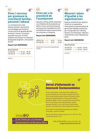 22
H11
Eines i recursos
per promoure la
conciliació familiar,
personal i laboral
La conciliació de la vida
laboral, familiar i personal és
una estratègia que facilita la
consecució de la igualtat efectiva
de dones i homes. Incorporar
aquestes mesures al nostre
projecte serà vital per no reproduir
desigualtat de gènere. Com podem
fer-ho?
Raquel León (BARABARA)
MULTISSESIÓ
12/09/19	 15:30 - 18:30
13/09/19	 15:30 - 18:30
PORTA 22
H12
Eines per a la
prevenció de
l’assetjament
Aquesta activitat pretén aproximar-
se a l‘elaboració de protocols per
definir el marc d’actuació davant
de situacions d’assetjament amb
la finalitat d’erradicar aquest tipus
de conductes a l’empresa.
Raquel León (BARABARA)
08/07/19	 9:30 - 13:30
06/09/19	 9:30 - 13:30
CENTRE PER A LA INICIATIVA EMPRENEDORA
GLÒRIES
H13
Mesures i plans
d’igualtat a les
organitzacions
Aquesta activitat té per objectiu
incidir en la importància
d’incorporar la transversalitat de
gènere per treballar activament
per a la igualtat real i efectiva.
Veurem com dissenyar, redactar i
implementar el pla d’igualtat per
fases.
Raquel León (BARABARA)
MULTISESSIÓ 	
16/09/19	 16:00 - 19:00
17/09/19	 16:00 - 19:00
COOPOLIS
El Punt d’Acollida i Orientació d’innoBA és la
porta d’entrada a la Innovació Socioeconòmica
de la ciutat de Barcelona. Dona informació a les
persones interessades en l’Economia Social i
Solidària (ESS) i en la Innovació Socioeconòmica
tant a nivell bàsic com especialitzat, sobre
aquests àmbits, i és un punt de consulta dels
serveis i activitats que ofereix Barcelona Activa.
Vine al Punt d’Acollida i Orientació, al vestíbul
d’innoBA, i suma’t a l’ESS!
Horari:de dilluns a dijous de 9 a 14 h i de 15 a 18 h,
i divendres de 9 a 13 h.
NOU!
Servei d’informació en
Innovació Socioeconòmica
CAN JAUMANDREU. Carrer del Perú, 52
coagenda.barcelonactiva.cat
 
