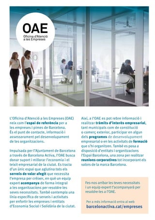 L’Oficina d’Atenció a les Empreses (OAE)
neix com l’espai de referència per a
les empreses i pimes de Barcelona.
És el punt de contacte, informació i
assessorament pel desenvolupament
de les organitzacions.
Impulsada per l’Ajuntament de Barcelona
a través de Barcelona Activa, l’OAE busca
donar suport i millorar l’economia i el
teixit empresarial de la ciutat. Es tracta
d’un únic espai que aglutina tots els
serveis de valor afegit que necessita
l’empresa per créixer, en què un equip
expert acompanya de forma integral
a les organitzacions per resoldre les
seves necessitats. També contempla una
línia específica de serveis i activitats
per enfortir les empreses i entitats
d’Economia Social i Solidària de la ciutat.
Així, a l’OAE es pot rebre informació i
realitzar tràmits d’interès empresarial,
tant municipals com de constitució
o comerç exterior, participar en algun
dels programes de desenvolupament
empresarial o en les activitats de formació
que s’hi organitzen. També es posa a
disposició d’entitats i organitzacions
l’Espai Barcelona, una zona per realitzar
reunions corporatives tot incorporant els
valors de la marca Barcelona.
Fes-nos arribar les teves necessitats
i un equip expert t’acompanyarà per
resoldre-les a l’OAE.
Per a més informació entra al web
barcelonactiva.cat/empreses
 