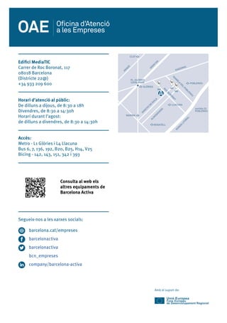 Amb el suport de:
SAN
CHO
DE
ÁVILA
ALM
OGÀVERS
PL. GLÒRIES
CATALANES
GLÒRIES
MARINA
BOGATELL
LLACUNA
ROC
BORON
AT
RAM
BLA
DEL
POBLEN
OU
RON
DA
LITORAL
sortida 23
POBLENOU
DIAGONAL
POBLENOU
GRAN
VIA
CLOT
ARAGÓ
143
393
342
Edifici MediaTIC
Carrer de Roc Boronat, 117
08018 Barcelona
(Districte 22@)
+34 933 209 600
Horari d’atenció al públic:
De dilluns a dijous, de 8:30 a 18h
Divendres, de 8:30 a 14:30h
Horari durant l’agost:
de dilluns a divendres, de 8:30 a 14:30h
Accés:
Metro - L1 Glòries i L4 Llacuna
Bus 6, 7, 136, 192, B20, B25, H14, V25
Bicing - 142, 143, 151, 342 i 393
		 Consulta al web els
		 altres equipaments de
		 Barcelona Activa
Segueix-nos a les xarxes socials:
barcelona.cat/empreses
barcelonactiva
barcelonactiva
bcn_empreses
company/barcelona-activa
 