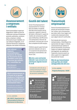 04
Assessorament
a empreses
i entitats
Servei personalitzat i expert per
diagnosticar i definir accions de
millora per a tot tipus d’empreses:
persones autònomes, comerços,
pimes, empreses i entitats
d’Economia Social i Solidària. Un
cop realitzat el diagnòstic, es re-
comanen formacions i programes
adequats a les vostres necessitats.
Transmissió
empresarial
Servei d’acompanyament en el
procés de transmissió d’empre-
ses i pimes, tant a les persones
que volen cedir el seu negoci com
a potencials empresaris/àries
que vulguin donar-hi continuïtat.
Per la banda de la persona
reemprenedora, s’identifiquen les
oportunitats de negoci i s’ofereix
assessorament per realitzar el
pla de transmissió. A la persona
cedent se li ofereix l’elaboració
del diagnòstic de viabilitat de
l’operació, el pla de cessió i es
dóna suport en la negociació i
tancament de l’acord.
Més de 350 transmissions
amb 950 llocs de treball
salvaguardats des del 2011
“Em sento molt
satisfeta amb l’atenció
rebuda en el servei de
transmissió empresarial. Em
van ajudaren tot el procés de
compra de la llicència i en el
traspàs en general, i el seu
tracte va sersempre molt
responsable i, sobretot , ràpid
i eficient, fent que la
negociació fos agradable. ”
Athalia Davila de Tinto
Reemprenedora
Gestió del talent
Servei d’acompanyament i
assessorament en necessi-
tats vinculades a la gestió
dels Recursos Humans de les
empreses: captació i retenció
del talent, informació i suport en
matèria de contractació, políti-
ques retributives, bonificacions
a la contractació, mesures de
conciliació i recursos per a la mi-
llora competencial dels equips.
S’ofereix aquest suport tant per
posicions laborals com per a
la incorporació de personal en
pràctiques universitàries o de
tercer cicle.
Més de 1.000 contractes
laborals i 500 convenis en
pràctiques signats durant
el 2018
“Barcelona Activa
ens ha facilitat la
primera selecció
curricular, que ens ajuda a
anar més al detall de les
posicions que tenim obertes
en aquest moment.”
Mireia Dafis
(Fira de Barcelona)
Hem reforçat
l’atenció
personalitzada a
empreses de l’àmbit
de l’Economia Social
i Solidària amb eines
i recursos per enfortir-
les i consolidar-les
Més informació
i inscripcions a:
barcelonactiva.cat/ess
HI COL·LABOREN:
VAE, SECOT i Departament de
Transversalitat de Gènere de
l’Ajuntament de Barcelona.
Col·laborem amb més de 50
centres de formació i dispo-
sem d’una plataforma pròpia
de persones candidates.
HI COL·LABORA:
Programa Reempresa / CECOT
Oferim assessorament en
el foment de la igualtat
de gènere a l’empresa per
fomentar la igualtat entre
dones i homes en el seu
funcionament intern.
S’orienta tant a facilitar el
compliment de la normativa
legal en matèria d’igualtat com
a identificar altres mesures.
 