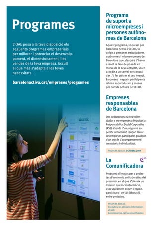 06
Programes
Programa
desuporta
microempresesi
personesautòno-
mesdeBarcelona
Aquest programa, impulsat per
Barcelona Activa i SECOT, va
dirigit a persones treballadores
autònomes i microempreses de
Barcelona que, després d’haver
assolit la fase de posada en
marxa de la seva activitat, volen
accedir a un servei per consoli-
dar i/o fer créixer el seu negoci.
Empreses i negocis participants
rebran suport durant 5 mesos
per part de sèniors de SECOT.
Empreses
responsables
de Barcelona
DesdeBarcelona Activavolem
ajudara lesempresesa impulsarla
ResponsabilitatSocialCorporativa
(RSE)a travésd’unprograma es-
pecíficdeformacióisuporttècnic.
Lesempresesparticipantsgaudiran
d’unprocésd’acompanyamenti
consultoria individualitzat.
PROPERA EDICIÓ: OCTUBRE 2019
La
Comunificadora
Programa d’impuls per a projec-
tes d’economia col·laborativa del
procomú, en el que s’ofereix un
itinerari que inclou formació,
assessorament expert i espais
participats i de col·laboració
entre projectes.
PROPERA EDICIÓ:
Consulteu les sessions informatives
al web:
barcelonactiva.cat/lacomunificadora
L’OAE posa a la teva disposició els
següents programes empresarials
per millorar i potenciar el desenvolu-
pament, el dimensionament i les
vendes de la teva empresa. Escull
el que més s’adapta a les teves
necessitats.
barcelonactiva.cat/empreses/programes
 