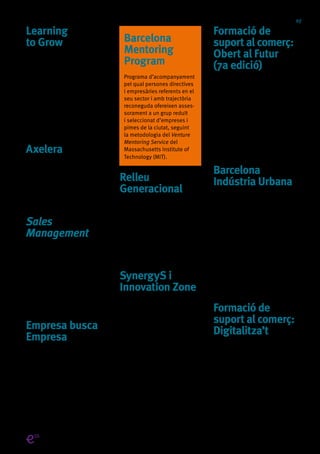 07
Learning
to Grow
Programa que acompanya
les persones empresàries en
el desenvolupament del seu
negoci amb l’ajuda de persones
expertes. Al llarg de 10 sessions,
s’ofereix l’oportunitat d’aprendre
a través de l’anàlisi de situacions
concretes, del mètode del cas
i la participació en conferèn-
cies-col·loqui.
Axelera
Programa adreçat a identificar
les empreses i pimes amb més
potencial de desenvolupament de
l’àmbit metropolità de Barcelona
per ajudar-les en la seva expansió.
Sales
Management
Programes per acompanyar
i assessorar a les persones
emprenedores i empresàries
en el procés de la gestió
i direcció de vendes de la seva
empresa, a través d’unes ses-
sions pràctiques en un entorn
molt motivador i dinàmic.
Empresa busca
Empresa
Iniciativa que facilita el contacte
entre empreses que tenen una
necessitat empresarial real amb
aquelles que tenen la solució.
Ja som més de 2.000 membres.
Barcelona
Mentoring
Program
Programa d’acompanyament
pel qual persones directives
i empresàries referents en el
seu sector i amb trajectòria
reconeguda ofereixen asses-
sorament a un grup reduït
i seleccionat d’empreses i
pimes de la ciutat, seguint
la metodologia del Venture
Mentoring Service del
Massachusetts Institute of
Technology (MIT).
Relleu
Generacional
Programa d’assessorament i
acompanyament personalitzat
a empreses i pimes de l’àrea
metropolitana de Barcelona que
vulguin planificar amb temps i
de forma ordenada la successió
familiar del seu negoci.
SynergyS i
Innovation Zone
Programa que permet a petites
empreses i start-ups ser
presents a les fires sectorials
més importants de Barcelona.
D’una banda, els SynergyS són
activitats de networking on grans
companyies proposen els seus
reptes empresarials perquè les
pimes de la ciutat puguin oferir
les seves solucions, serveis i pro-
ductes. De l’altra, les Innovation
Zone permeten a una selecció
d’empreses innovadores tenir
presència en aquestes fires amb
un espai promocionat per Barce-
lona Activa a preu reduït i en una
ubicació privilegiada.
Formació de
suport al comerç:
Obert al Futur
(7a edició)
El programa Obert al Futur, impul-
sat per la Regidoria de Comerç
i Barcelona Activa, ofereix
formació en gestió empresarial
i noves tecnologies adaptada a
les necessitats de les persones
professionals del comerç.
Més informació:
barcelona.cat/obertalfutur
Barcelona
Indústria Urbana
Barcelona Activa posa en marxa,
des del Parc Tecnològic, un pro-
grama dirigit a empreses pimes
industrials en procés de canvi
tecnològic estratègic. Consta de 9
workshops temàtics per millorar
l’eficiència i el negoci en les
empreses relacionades amb la
indústria. Són seminaris altament
especialitzats i impartits per per-
sones expertes en la matèria.
Més informació:
barcelonactiva.cat/parc
Formació de
suport al comerç:
Digitalitza’t
Programa per a la transformació
digital del comerç que ofereix
assessorament personalitzat a
comerços, serveis de proximitat i
associacions de comerciants per
millorar el seu nivell de maduresa
digital.
Activitatsqueincorporenlaperspectivaielsvalorsdel’EconomiaSocialiSolidària
 