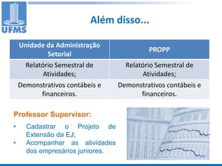 Além disso...

    Unidade da Administração
                                           PROPP
             Setorial
      Relatório Semestral de        Relatório Semestral de
            Atividades;                   Atividades;
    Demonstrativos contábeis e    Demonstrativos contábeis e
           financeiros.                  financeiros.

Professor Supervisor:
•     Cadastrar o Projeto de
      Extensão da EJ;
•     Acompanhar as atividades
      dos empresários juniores.
 