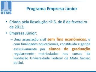 Programa Empresa Júnior

• Criado pela Resolução nº 6, de 8 de fevereiro
  de 2012;
• Empresa Júnior:
   – Uma associação civil sem fins econômicos, e
    com finalidades educacionais, constituída e gerida
    exclusivamente por alunos de graduação
    regularmente matriculados nos cursos da
    Fundação Universidade Federal de Mato Grosso
    do Sul.
 