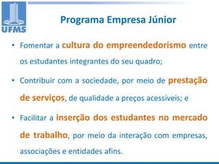 Programa Empresa Júnior

• Fomentar a cultura do empreendedorismo entre
  os estudantes integrantes do seu quadro;

• Contribuir com a sociedade, por meio de prestação

  de serviços, de qualidade a preços acessíveis; e

• Facilitar a inserção dos estudantes no mercado

  de trabalho, por meio da interação com empresas,
  associações e entidades afins.
 