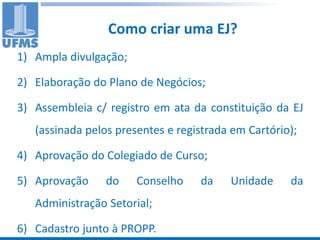 Como criar uma EJ?
1) Ampla divulgação;

2) Elaboração do Plano de Negócios;

3) Assembleia c/ registro em ata da constituição da EJ
   (assinada pelos presentes e registrada em Cartório);

4) Aprovação do Colegiado de Curso;

5) Aprovação     do    Conselho    da    Unidade     da
   Administração Setorial;

6) Cadastro junto à PROPP.
 