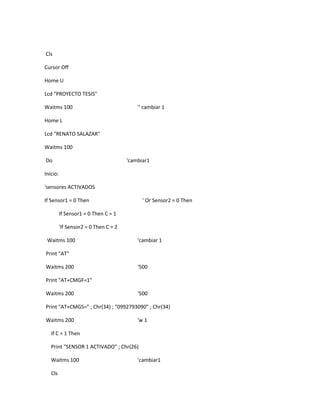 Cls

Cursor Off

Home U

Lcd "PROYECTO TESIS"

Waitms 100                                 '' cambiar 1

Home L

Lcd "RENATO SALAZAR"

Waitms 100

Do                                     'cambiar1

Inicio:

'sensores ACTIVADOS

If Sensor1 = 0 Then                          ' Or Sensor2 = 0 Then

          If Sensor1 = 0 Then C = 1

          'If Sensor2 = 0 Then C = 2

 Waitms 100                                'cambiar 1

Print "AT"

Waitms 200                                 '500

Print "AT+CMGF=1"

Waitms 200                                 '500

Print "AT+CMGS=" ; Chr(34) ; "0992793090" ; Chr(34)

Waitms 200                                 'w 1

   If C = 1 Then

   Print "SENSOR 1 ACTIVADO" ; Chr(26)

   Waitms 100                              'cambiar1

   Cls
 