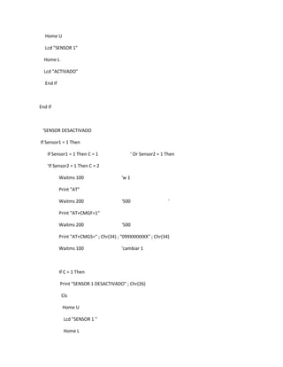 Home U

  Lcd "SENSOR 1"

  Home L

  Lcd "ACTIVADO"

  End If



End If



 'SENSOR DESACTIVADO

If Sensor1 = 1 Then

    If Sensor1 = 1 Then C = 1                 ' Or Sensor2 = 1 Then

    'If Sensor2 = 1 Then C = 2

           Waitms 100                  'w 1

           Print "AT"

           Waitms 200                  '500                     '

           Print "AT+CMGF=1"

           Waitms 200                   '500

           Print "AT+CMGS=" ; Chr(34) ; "099XXXXXXX" ; Chr(34)

           Waitms 100                  'cambiar 1



           If C = 1 Then

           Print "SENSOR 1 DESACTIVADO" ; Chr(26)

            Cls

            Home U

             Lcd "SENSOR 1 "

             Home L
 