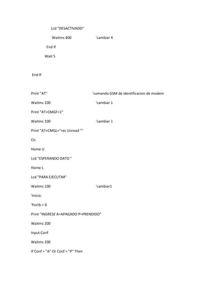 Lcd "DESACTIVADO"

               Waitms 400           'cambiar 4

            End If

           Wait 5



End If



Print "AT"                         'comando GSM de identificacion de modem

Waitms 100                          'cambiar 1

Print "AT+CMGF=1"

Waitms 100                          'cambiar 1

Print "AT+CMGL="rec Unread ""

Cls

Home U

Lcd "ESPERANDO DATO "

Home L

Lcd "PARA EJECUTAR"

Waitms 100                          'cambiar1

'Inicio:

'Portb = 0

Print "INGRESE A=APAGADO P=PRENDIDO"

Waitms 200

Input Conf

Waitms 100

If Conf = "A" Or Conf = "P" Then
 
