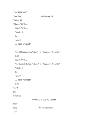 'Print "DATO A o P"

'Input Dato                            'condicion para B

'Waitms 100

'If Dato = "OK" Then

  If Conf = "A" Then

  Portb.0 = 0

  Cls

  Home U

  Lcd "FOCO APAGADO"



  Print "ESTatado del foco " ; Conf ; " (A = Apagado P = Prendido) "

  End If

  If Conf = "P" Then

  Print "Estatado del foco " ; Conf ; " (A = Apagado P = Prendido) "

  Portb.0 = 1

  Cls

  Home U

  Lcd "FOCO PRENDIDO"

  End If

'End If

Else

Goto Inicio

                           'COMPLETA EL LAZO DEL MODEM

End If

Loop                                'Fin dde la condicion

End
 