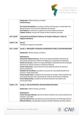 Moderador: William Waack, jornalista
              Conferencistas:

              Gro Harlen Brundtland, ex-primeira ministra da Noruega e coordenadora do
              Relatório Nosso Futuro Comum (Relatório Bruntland)
              Dani Rodrick, economista e professor da Universidade de Harvard
              Izabella Teixeira, ministra de Estado de Meio Ambiente do Brasil

12h |12h30    Lançamento do Relatório Preliminar do Projeto TEEB para o Setor de
              Negócios Brasileiro

12h30 | 14h   Brunch
              Visitação ao espaço de exposições

14h | 15h30   Sessão 1: INOVAÇÃO E PESQUISA TECNOLÓGICA PARA A SUSTENTABILIDADE

              Moderador: William Waack, jornalista

              Debatedores:
              Alessandra Fabíola Bernuzzi, diretora de Responsabilidade Ambiental da
              Associação Brasileira de Indústria de Máquinas e Equipamentos (Abimaq)
              André Luis Saraiva, diretor de responsabilidade Socioambiental da Associação
              Brasileira de Indústria Elétrica e Eletrônica (Abinee)
              Carlos Calmanovici, representante da Associação Brasileira da Indústria
              Química (Abiquim)
              Elizabeth de Carvalhaes, presidente-executiva da Associação Brasileira de
              Celulose e Papel (Bracelpa)
              Henry Joseph Júnior, presidente da Comissão de Energia e Meio Ambiente da
              Associação Brasileira dos Fabricantes de Veículos Automotores (Anfavea)
              Paulo Safady Simão, presidente da Câmara Brasileira da Indústria da
              Construção (CBIC)

15h30 | 17h   Sessão 2: USO SUSTENTÁVEL DOS RECURSOS NATURAIS

              Moderador: William Waack, jornalista

              Debatedores:
              Carlos Henrique Mendes, gerente de Meio Ambiente do Instituto Brasileiro de
              Petróleo e Gás (IBP)
              José Fernando Coura, presidente do Instituto Brasileiro de Mineração (Ibram)
              Marcelo Moraes, coordenador do Fórum de Meio Ambiente do Setor Elétrico
 