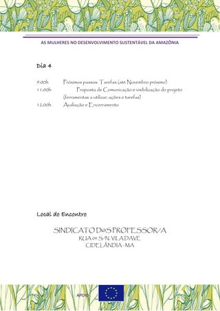 AS MULHERES NO DESENVOLVIMENTO SUSTENTÁVEL DA AMAZÔNIA
Dia 4
9:00h Próximos passos. Tarefas (até Novembro próximo)
11:00h Proposta de Comunicação e visibilização do projeto
(ferramentas a utilizar; ações e tarefas)
12:00h Avaliação e Encerramento
Local do Encontro
SINDICATO D@S PROFESSOR/A
RUA 04 S/N, VILA DAVE
CIDELÂNDIA - MA
APOIO:
 