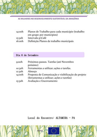 AS MULHERES NO DESENVOLVIMENTO SUSTENTÁVEL DA AMAZÔNIA
14:00h Planos de Trabalho para cada município (trabalho
em grupo por municípios)
15:30h Intervalo pCafé
16:00h Definição Planos de trabalho municipais
Dia 6 de SetembroDia 6 de Setembro
9:00h Próximos passos. Tarefas (até Novembro
próximo)
10:30h Ferramentas a utilizar; ações e tarefas.
12:30h Almoço
14:00h Proposta de Comunicação e visibilização do projeto
(ferramentas a utilizar; ações e tarefas)
15:30h Avaliação e Encerramento
Local do Encontro: ALTAMIRA - PA
APOIO:APOIO:APOIO:
 