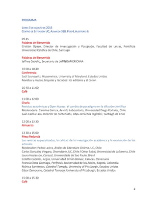 2
PROGRAMA
LUNES 3 DE AGOSTO DE 2015
CENTRO DE EXTENSIÓN UC, ALAMEDA 390, PISO 4, AUDITORIO 6
09 45
Palabras de Bienvenida
Cristián Opazo, Director de Investigación y Postgrado, Facultad de Letras, Pontificia
Universidad Católica de Chile, Santiago
Palabras de Bienvenida
Jeffrey Cedeño, Secretario de LATINOAMERICANA
10 00 a 10 40
Conferencia
Saúl Sosnowski, Hispamérica, University of Maryland, Estados Unidos
Revistas y mapas, brújulas y teclados: los editores y el canon
10 40 a 11 00
Café
11 00 a 12 00
Charla
Revistas académicas y Open Access: el cambio de paradigma en la difusión científica
Moderadora: Carolina Gainza, Revista Laboratorio, Universidad Diego Portales, Chile
Juan Carlos Lara, Director de contenidos, ONG Derechos Digitales, Santiago de Chile
12 00 a 13 30
Almuerzo
13 30 a 15 00
Mesa Redonda
Las revistas especializadas, la calidad de la investigación académica y la evaluación de los
artículos
Moderador: Pedro Lastra, Anales de Literatura Chilena, UC, Chile
Carlos González Vergara, Onomázein, UC, Chile / Omar Sabaj, Universidad de La Serena, Chile
Laura Hosiasson, Caracol, Universidade de Sao Paulo, Brasil
Colette Capriles, Argos, Universidad Simón Bolívar, Caracas, Venezuela
Francia Elena Goenaga, Perífrasis, Universidad de los Andes, Bogotá, Colombia
Mónica Barrientos, Catedral Tomada, University of Pittsburgh, Estados Unidos
César Zamorano, Catedral Tomada, University of Pittsburgh, Estados Unidos
15 00 a 15 30
Café
 