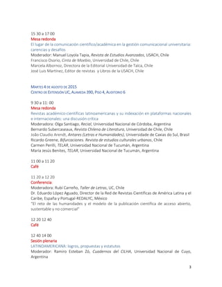 3
15 30 a 17 00
Mesa redonda
El lugar de la comunicación científico/académica en la gestión comunicacional universitaria:
carencias y desafíos
Moderador: Manuel Loyola Tapia, Revista de Estudios Avanzados, USACH, Chile
Francisco Osorio, Cinta de Moebio, Universidad de Chile, Chile
Marcela Albornoz, Directora de la Editorial Universidad de Talca, Chile
José Luis Martínez, Editor de revistas y Libros de la USACH, Chile
MARTES 4 DE AGOSTO DE 2015
CENTRO DE EXTENSIÓN UC, ALAMEDA 390, PISO 4, AUDITORIO 6
9 30 a 11: 00
Mesa redonda
Revistas académico-científicas latinoamericanas y su indexación en plataformas nacionales
e internacionales: una discusión crítica
Moderadora: Olga Santiago, Recial, Universidad Nacional de Córdoba, Argentina
Bernardo Subercaseaux, Revista Chilena de Literatura, Universidad de Chile, Chile
João Claudio Arendt, Antares (Letras e Humanidades), Universidade de Caxias do Sul, Brasil
Ricardo Greene, Bifurcaciones. Revista de estudios culturales urbanos, Chile
Carmen Perilli, TELAR, Universidad Nacional de Tucumán, Argentina
María Jesús Benites, TELAR, Universidad Nacional de Tucumán, Argentina
11 00 a 11 20
Café
11 20 a 12 20
Conferencia:
Moderadora: Rubí Carreño, Taller de Letras, UC, Chile
Dr. Eduardo López Aguado, Director de la Red de Revistas Científicas de América Latina y el
Caribe, España y Portugal-REDALYC, México
“El reto de las humanidades y el modelo de la publicación científica de acceso abierto,
sustentable y no comercial”
12 20 12 40
Café
12 40 14 00
Sesión plenaria
LATINOAMERICANA: logros, propuestas y estatutos
Moderador: Ramiro Esteban Zó, Cuadernos del CILHA, Universidad Nacional de Cuyo,
Argentina
 
