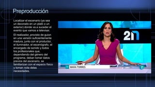 Preproducción
Localizar el escenario (ya sea
un decorado en un plató o un
exterior) donde va a suceder el
evento que vamos a televisar.
El realizador, provisto de guion
en una versión suficientemente
madura, junto con el productor,
el iluminador, el escenógrafo, el
encargado de sonido y todos
los profesionales que,
dependiendo del género del
programa, deban tomar datos
previos del escenario, se
familiarizan con el espacio físico
y toman nota delas
necesidades.
 