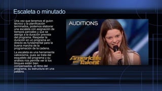 Escaleta o minutado
Una vez que tenemos el guion
técnico y la planificación
terminados, podemos elaborar
una escaleta con asignación de
tiempos parciales y que se
atenga a la duración prevista
del programa. Respetar la
duración en un programa en
directo es fundamental para la
buena marcha de la
programación de la cadena.
La escaleta es una herramienta
valiosísima, pues se trata del
esqueleto del programa y su
análisis nos permite ver si los
bloques están bien
compensados, el ritmo del
programa, su estructura en una
palabra.
 